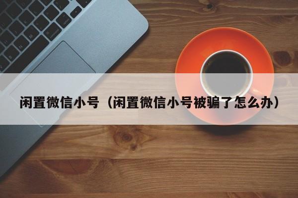 闲置微信小号（闲置微信小号被骗了怎么办）