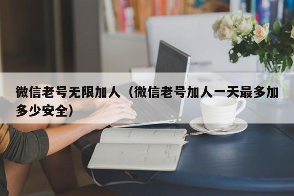 微信老号无限加人（微信老号加人一天最多加多少安全）