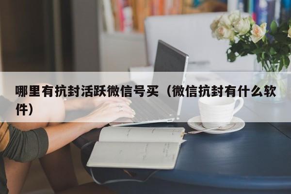 哪里有抗封活跃微信号买（微信抗封有什么软件）