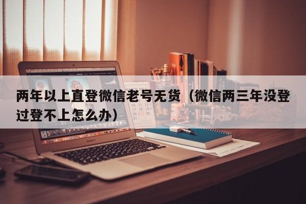 两年以上直登微信老号无货（微信两三年没登过登不上怎么办）