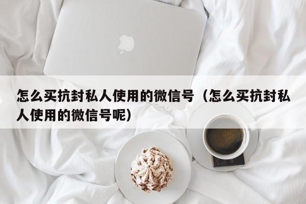 怎么买抗封私人使用的微信号（怎么买抗封私人使用的微信号呢）