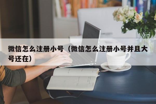 微信怎么注册小号（微信怎么注册小号并且大号还在）