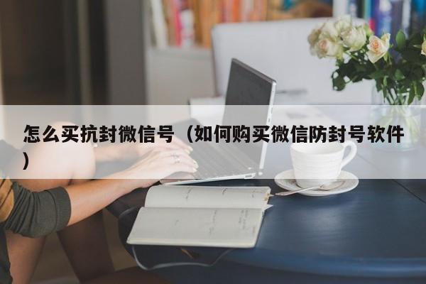 怎么买抗封微信号（如何购买微信防封号软件）