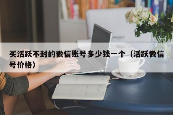 买活跃不封的微信账号多少钱一个（活跃微信号价格）