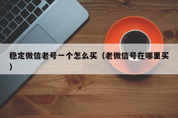 稳定微信老号一个怎么买（老微信号在哪里买）