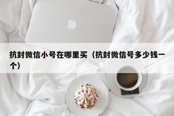 抗封微信小号在哪里买（抗封微信号多少钱一个）