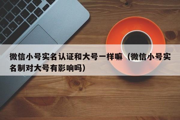 微信小号实名认证和大号一样嘛（微信小号实名制对大号有影响吗）