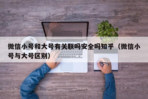 微信小号和大号有关联吗安全吗知乎（微信小号与大号区别）