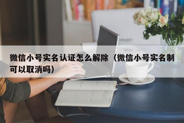 微信小号实名认证怎么解除（微信小号实名制可以取消吗）