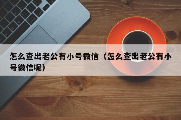 怎么查出老公有小号微信（怎么查出老公有小号微信呢）