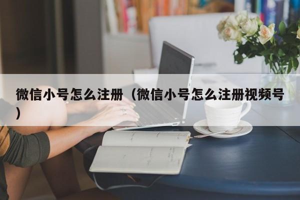 微信小号怎么注册（微信小号怎么注册视频号）