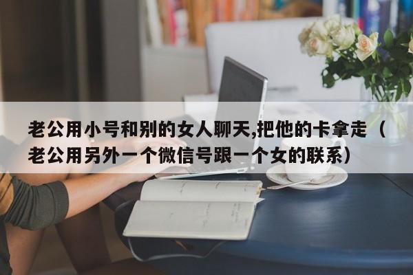 老公用小号和别的女人聊天,把他的卡拿走（老公用另外一个微信号跟一个女的联系）