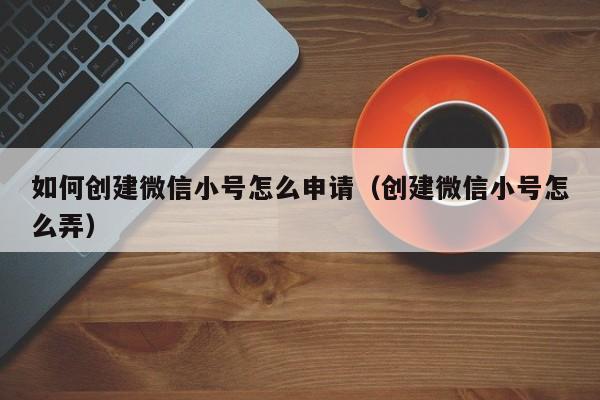 如何创建微信小号怎么申请（创建微信小号怎么弄）