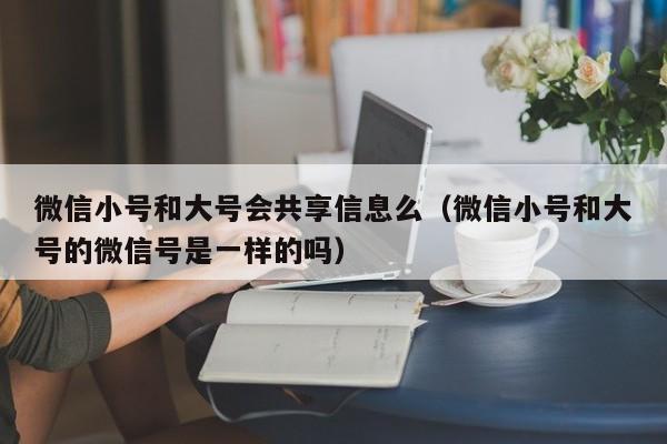 微信小号和大号会共享信息么（微信小号和大号的微信号是一样的吗）