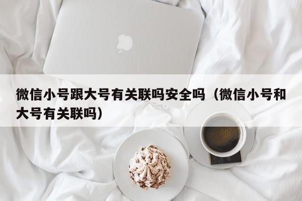 微信小号跟大号有关联吗安全吗（微信小号和大号有关联吗）