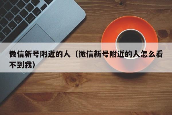 微信新号附近的人（微信新号附近的人怎么看不到我）