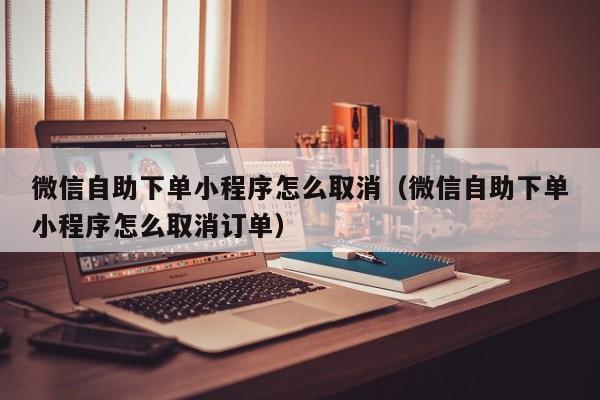 微信自助下单小程序怎么取消（微信自助下单小程序怎么取消订单）