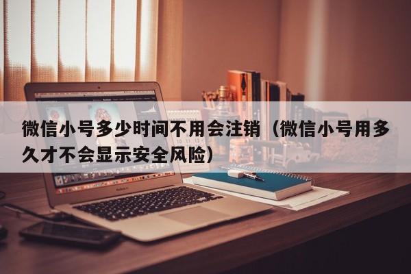 微信小号多少时间不用会注销（微信小号用多久才不会显示安全风险）