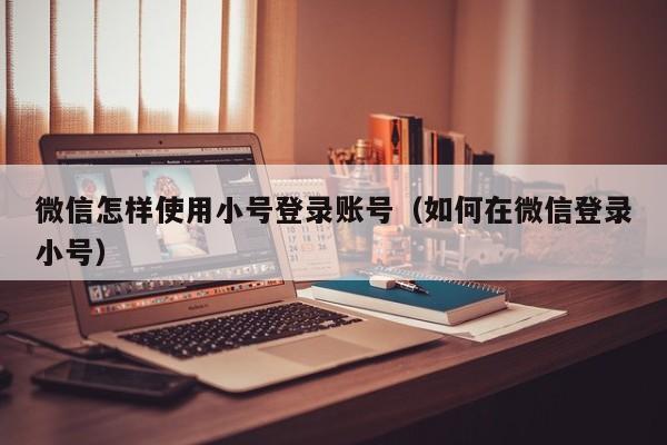 微信怎样使用小号登录账号（如何在微信登录小号）