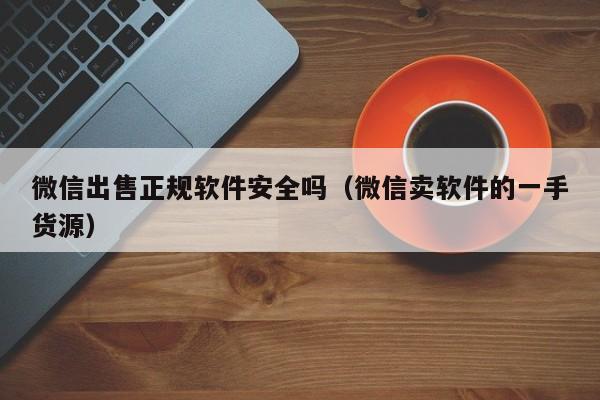 微信出售正规软件安全吗（微信卖软件的一手货源）