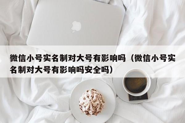 微信小号实名制对大号有影响吗（微信小号实名制对大号有影响吗安全吗）