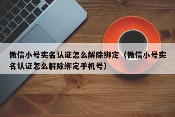 微信小号实名认证怎么解除绑定（微信小号实名认证怎么解除绑定手机号）