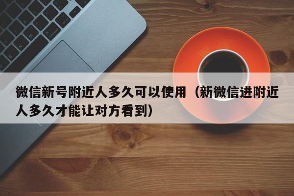 微信新号附近人多久可以使用（新微信进附近人多久才能让对方看到）