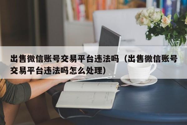 出售微信账号交易平台违法吗（出售微信账号交易平台违法吗怎么处理）