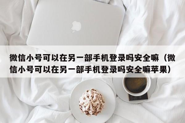 微信小号可以在另一部手机登录吗安全嘛（微信小号可以在另一部手机登录吗安全嘛苹果）