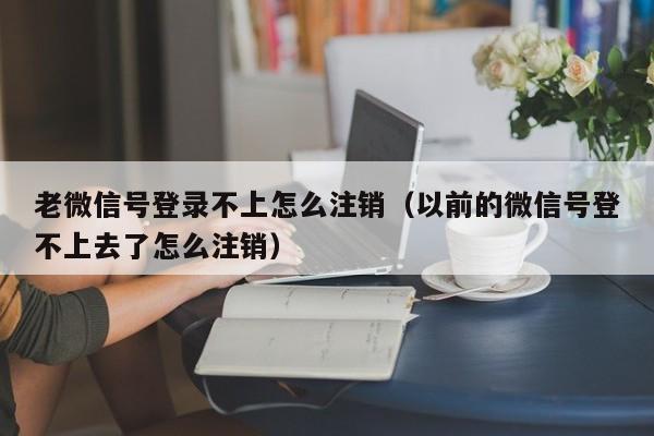 老微信号登录不上怎么注销（以前的微信号登不上去了怎么注销）