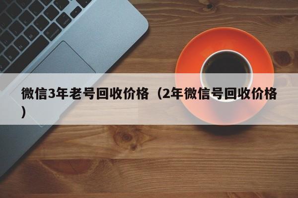 微信3年老号回收价格（2年微信号回收价格）