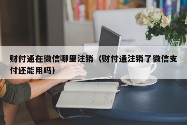 财付通在微信哪里注销（财付通注销了微信支付还能用吗）