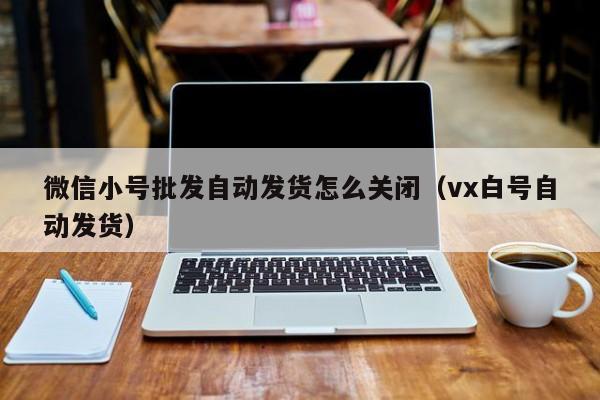 微信小号批发自动发货怎么关闭（vx白号自动发货）