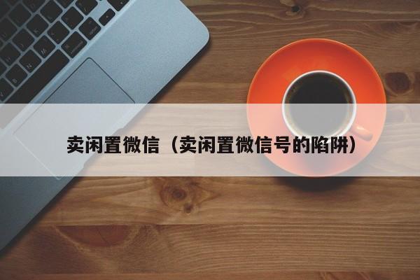 卖闲置微信（卖闲置微信号的陷阱）