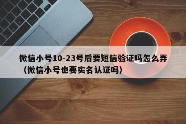 微信小号10-23号后要短信验证吗怎么弄（微信小号也要实名认证吗）