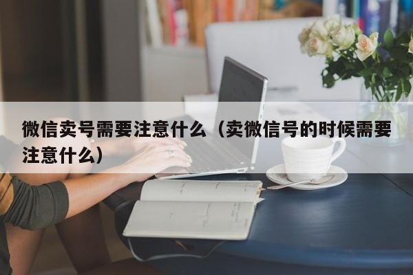 微信卖号需要注意什么（卖微信号的时候需要注意什么）