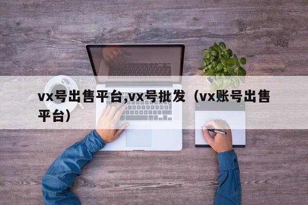 vx号出售平台,vx号批发（vx账号出售平台）