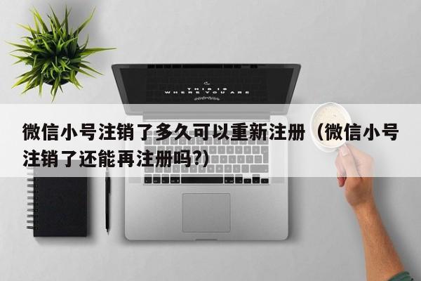 微信小号注销了多久可以重新注册（微信小号注销了还能再注册吗?）