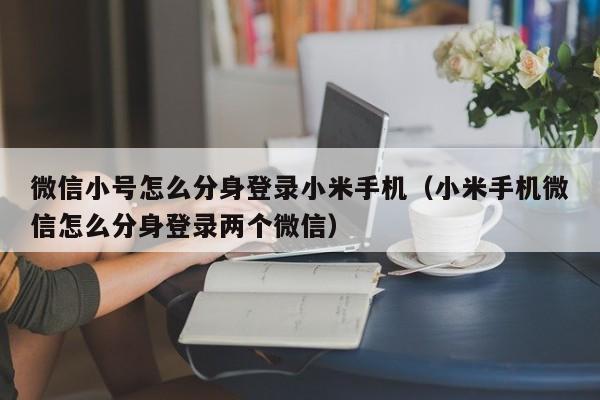 微信小号怎么分身登录小米手机（小米手机微信怎么分身登录两个微信）