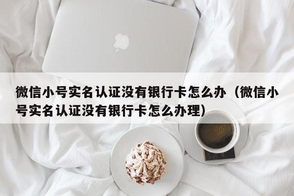 微信小号实名认证没有银行卡怎么办（微信小号实名认证没有银行卡怎么办理）