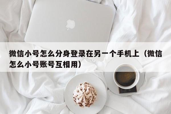 微信小号怎么分身登录在另一个手机上（微信怎么小号账号互相用）