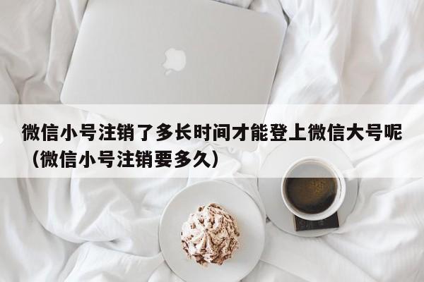 微信小号注销了多长时间才能登上微信大号呢（微信小号注销要多久）