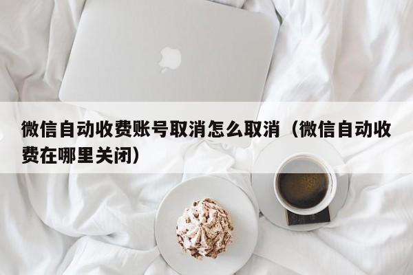 微信自动收费账号取消怎么取消（微信自动收费在哪里关闭）