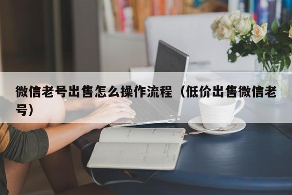 微信老号出售怎么操作流程（低价出售微信老号）