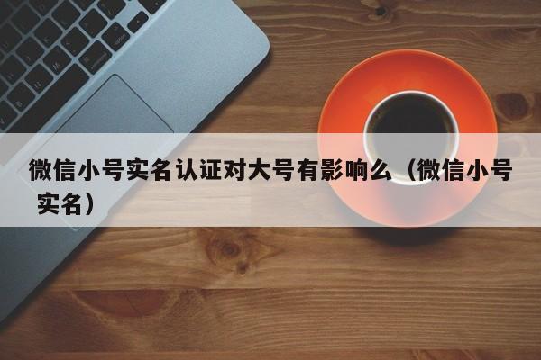 微信小号实名认证对大号有影响么（微信小号 实名）