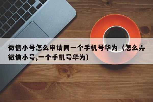 微信小号怎么申请同一个手机号华为（怎么弄微信小号,一个手机号华为）