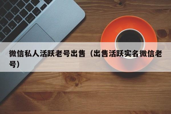 微信私人活跃老号出售（出售活跃实名微信老号）