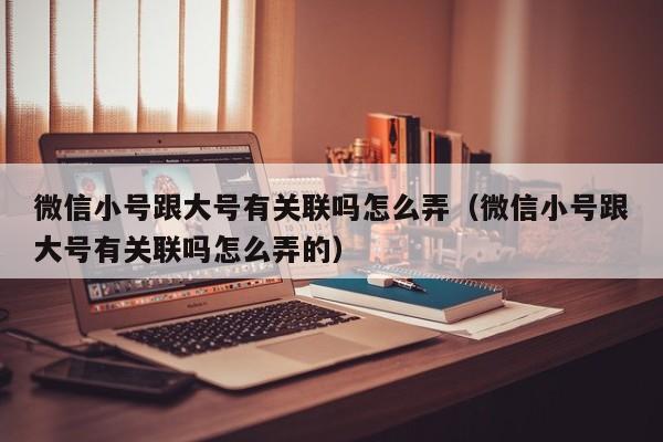 微信小号跟大号有关联吗怎么弄（微信小号跟大号有关联吗怎么弄的）