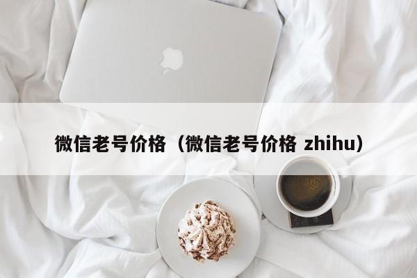 微信老号价格（微信老号价格 zhihu）