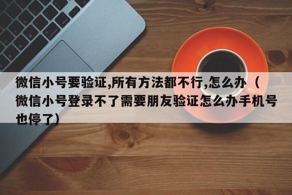 微信小号要验证,所有方法都不行,怎么办（微信小号登录不了需要朋友验证怎么办手机号也停了）